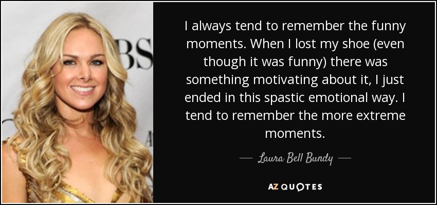 I always tend to remember the funny moments. When I lost my shoe (even though it was funny) there was something motivating about it, I just ended in this spastic emotional way. I tend to remember the more extreme moments. - Laura Bell Bundy