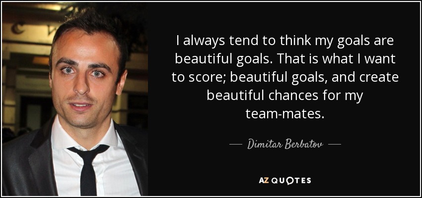 I always tend to think my goals are beautiful goals. That is what I want to score; beautiful goals, and create beautiful chances for my team-mates. - Dimitar Berbatov