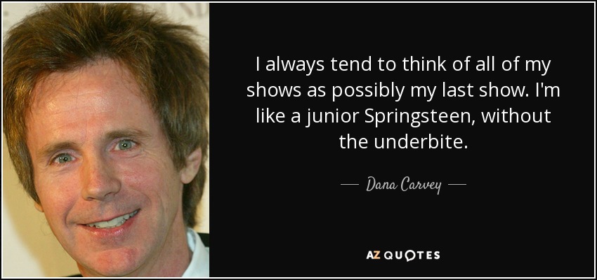 I always tend to think of all of my shows as possibly my last show. I'm like a junior Springsteen, without the underbite. - Dana Carvey
