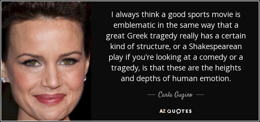 I always think a good sports movie is emblematic in the same way that a great Greek tragedy really has a certain kind of structure, or a Shakespearean play if you're looking at a comedy or a tragedy, is that these are the heights and depths of human emotion. - Carla Gugino