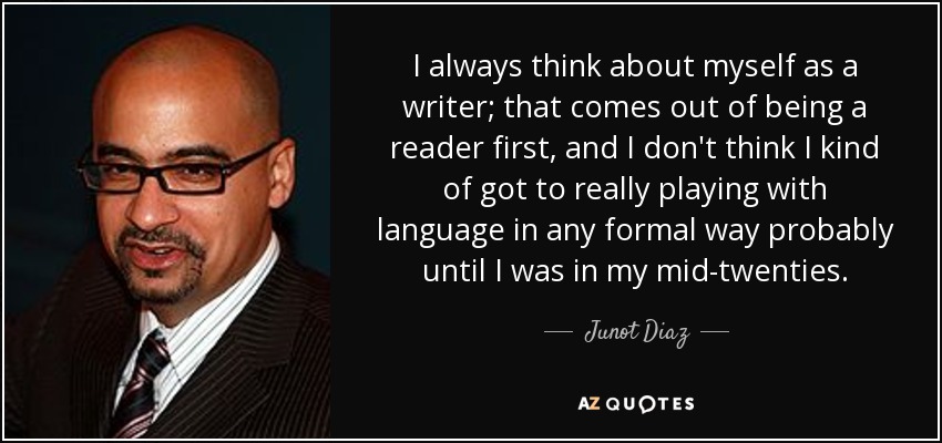 I always think about myself as a writer; that comes out of being a reader first, and I don't think I kind of got to really playing with language in any formal way probably until I was in my mid-twenties. - Junot Diaz