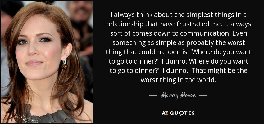 I always think about the simplest things in a relationship that have frustrated me. It always sort of comes down to communication. Even something as simple as probably the worst thing that could happen is, 'Where do you want to go to dinner?' 'I dunno. Where do you want to go to dinner?' 'I dunno.' That might be the worst thing in the world. - Mandy Moore