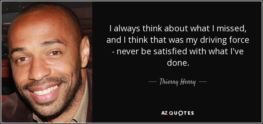 I always think about what I missed, and I think that was my driving force - never be satisfied with what I've done. - Thierry Henry