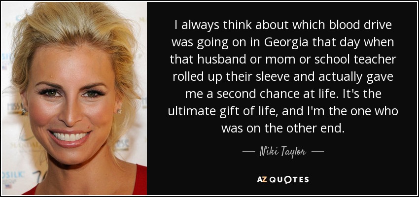 I always think about which blood drive was going on in Georgia that day when that husband or mom or school teacher rolled up their sleeve and actually gave me a second chance at life. It's the ultimate gift of life, and I'm the one who was on the other end. - Niki Taylor