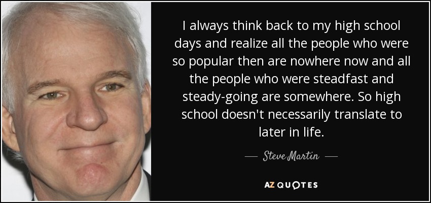 I always think back to my high school days and realize all the people who were so popular then are nowhere now and all the people who were steadfast and steady-going are somewhere. So high school doesn't necessarily translate to later in life. - Steve Martin