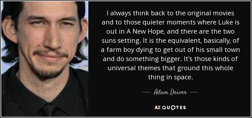 I always think back to the original movies and to those quieter moments where Luke is out in A New Hope, and there are the two suns setting. It is the equivalent, basically, of a farm boy dying to get out of his small town and do something bigger. It's those kinds of universal themes that ground this whole thing in space. - Adam Driver