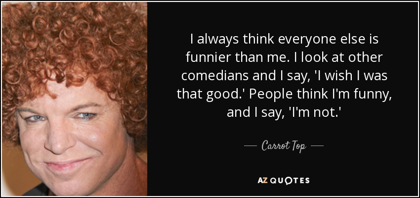 I always think everyone else is funnier than me. I look at other comedians and I say, 'I wish I was that good.' People think I'm funny, and I say, 'I'm not.' - Carrot Top