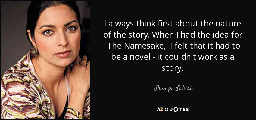 I always think first about the nature of the story. When I had the idea for 'The Namesake,' I felt that it had to be a novel - it couldn't work as a story. - Jhumpa Lahiri