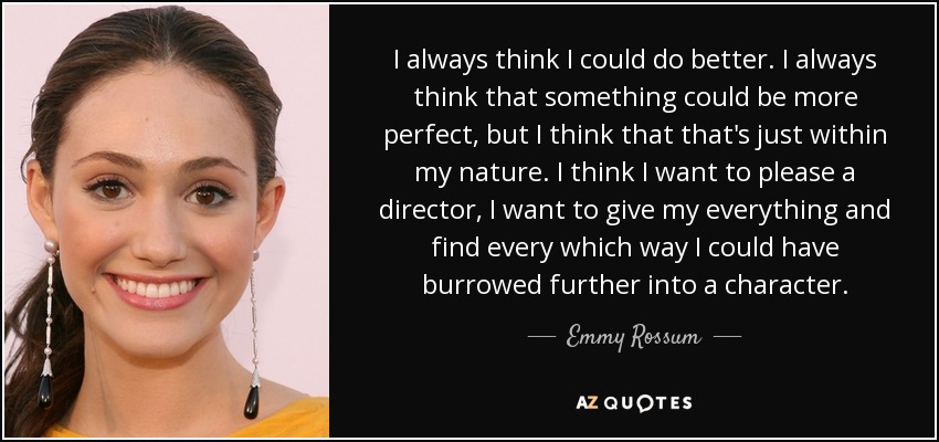 I always think I could do better. I always think that something could be more perfect, but I think that that's just within my nature. I think I want to please a director, I want to give my everything and find every which way I could have burrowed further into a character. - Emmy Rossum