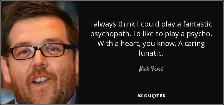I always think I could play a fantastic psychopath. I'd like to play a psycho. With a heart, you know. A caring lunatic. - Nick Frost