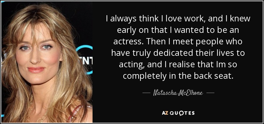 I always think I love work, and I knew early on that I wanted to be an actress. Then I meet people who have truly dedicated their lives to acting, and I realise that Im so completely in the back seat. - Natascha McElhone