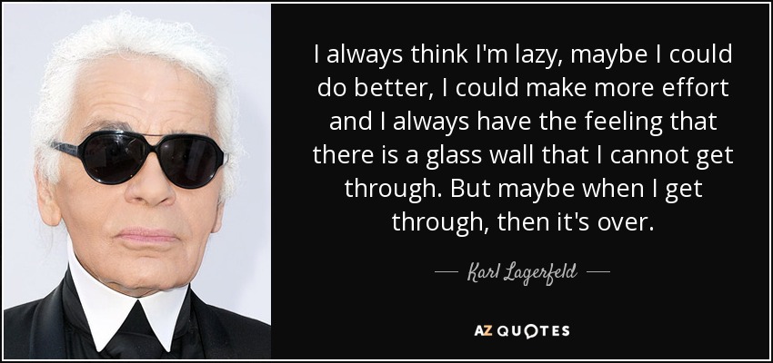 I always think I'm lazy, maybe I could do better, I could make more effort and I always have the feeling that there is a glass wall that I cannot get through. But maybe when I get through, then it's over. - Karl Lagerfeld