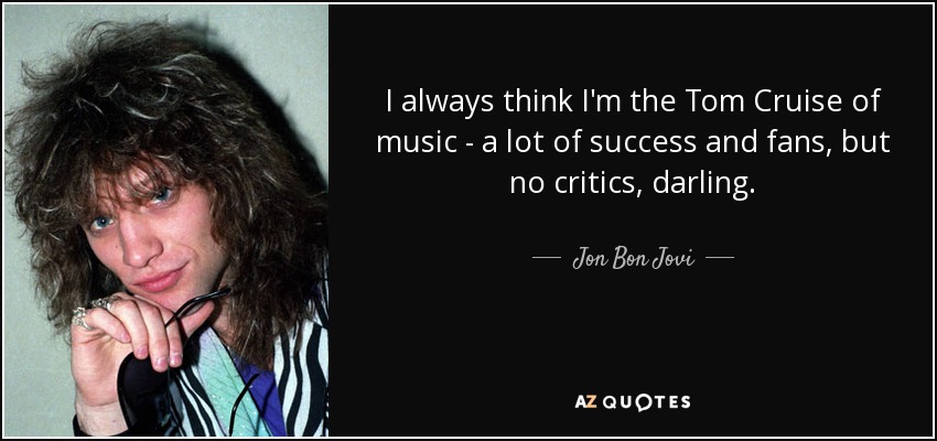 I always think I'm the Tom Cruise of music - a lot of success and fans, but no critics, darling. - Jon Bon Jovi