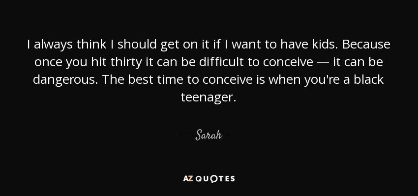 I always think I should get on it if I want to have kids. Because once you hit thirty it can be difficult to conceive — it can be dangerous. The best time to conceive is when you're a black teenager. - Sarah