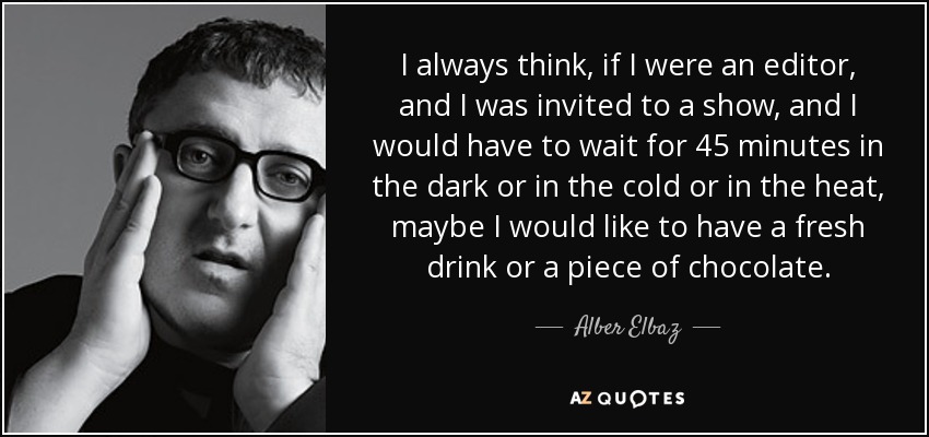 I always think, if I were an editor, and I was invited to a show, and I would have to wait for 45 minutes in the dark or in the cold or in the heat, maybe I would like to have a fresh drink or a piece of chocolate. - Alber Elbaz