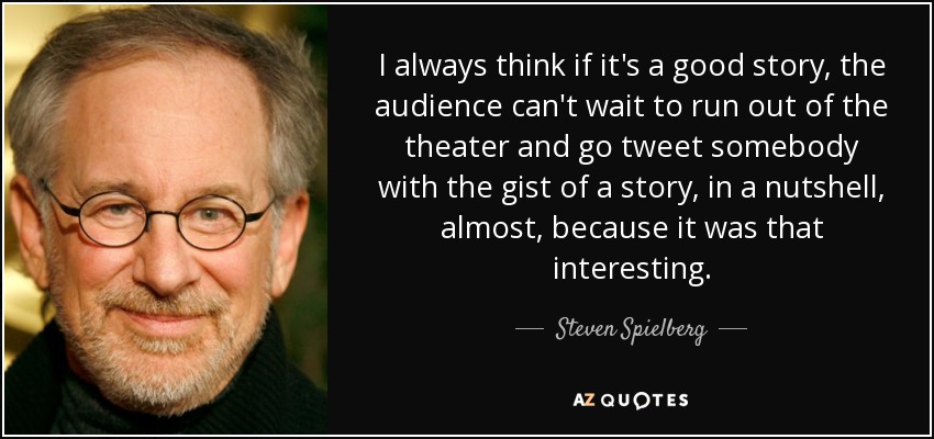 I always think if it's a good story, the audience can't wait to run out of the theater and go tweet somebody with the gist of a story, in a nutshell, almost, because it was that interesting. - Steven Spielberg