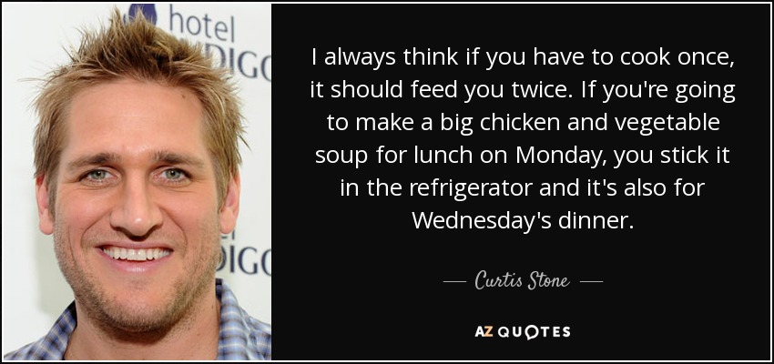 I always think if you have to cook once, it should feed you twice. If you're going to make a big chicken and vegetable soup for lunch on Monday, you stick it in the refrigerator and it's also for Wednesday's dinner. - Curtis Stone