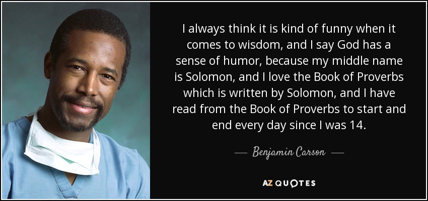 I always think it is kind of funny when it comes to wisdom, and I say God has a sense of humor, because my middle name is Solomon, and I love the Book of Proverbs which is written by Solomon, and I have read from the Book of Proverbs to start and end every day since I was 14. - Benjamin Carson