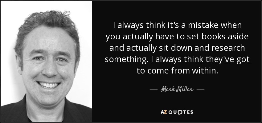 I always think it's a mistake when you actually have to set books aside and actually sit down and research something. I always think they've got to come from within. - Mark Millar