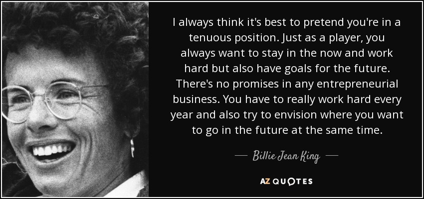 I always think it's best to pretend you're in a tenuous position. Just as a player, you always want to stay in the now and work hard but also have goals for the future. There's no promises in any entrepreneurial business. You have to really work hard every year and also try to envision where you want to go in the future at the same time. - Billie Jean King