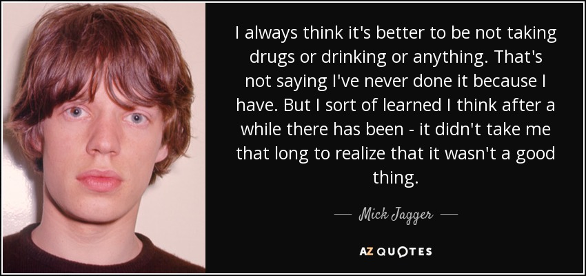 I always think it's better to be not taking drugs or drinking or anything. That's not saying I've never done it because I have. But I sort of learned I think after a while there has been - it didn't take me that long to realize that it wasn't a good thing. - Mick Jagger