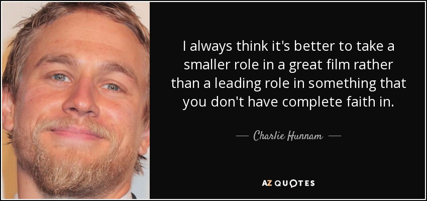 I always think it's better to take a smaller role in a great film rather than a leading role in something that you don't have complete faith in. - Charlie Hunnam