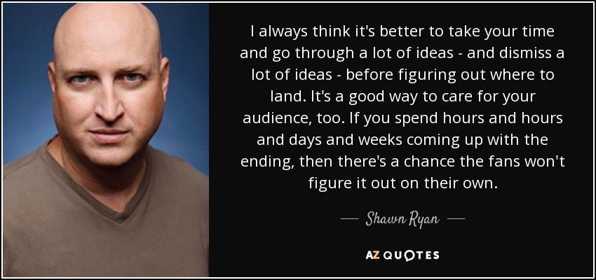 I always think it's better to take your time and go through a lot of ideas - and dismiss a lot of ideas - before figuring out where to land. It's a good way to care for your audience, too. If you spend hours and hours and days and weeks coming up with the ending, then there's a chance the fans won't figure it out on their own. - Shawn Ryan