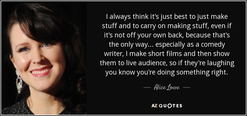 I always think it's just best to just make stuff and to carry on making stuff, even if it's not off your own back, because that's the only way... especially as a comedy writer, I make short films and then show them to live audience, so if they're laughing you know you're doing something right. - Alice Lowe