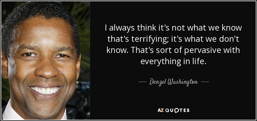 I always think it's not what we know that's terrifying; it's what we don't know. That's sort of pervasive with everything in life. - Denzel Washington