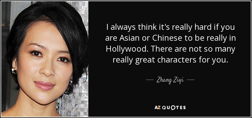 I always think it's really hard if you are Asian or Chinese to be really in Hollywood. There are not so many really great characters for you. - Zhang Ziyi