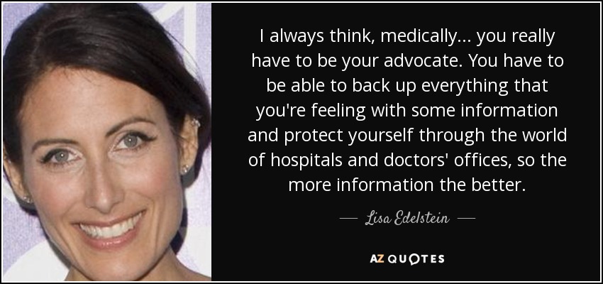 I always think, medically... you really have to be your advocate. You have to be able to back up everything that you're feeling with some information and protect yourself through the world of hospitals and doctors' offices, so the more information the better. - Lisa Edelstein