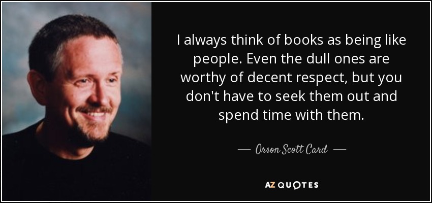I always think of books as being like people. Even the dull ones are worthy of decent respect, but you don't have to seek them out and spend time with them. - Orson Scott Card