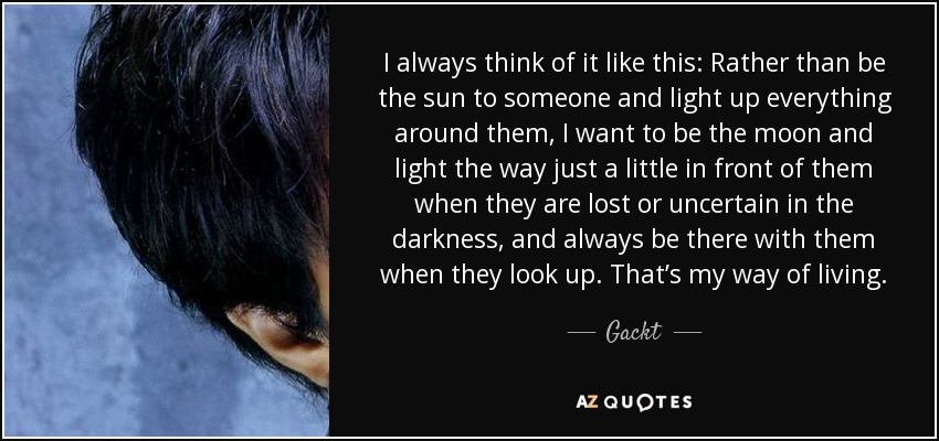 I always think of it like this: Rather than be the sun to someone and light up everything around them, I want to be the moon and light the way just a little in front of them when they are lost or uncertain in the darkness, and always be there with them when they look up. That’s my way of living. - Gackt