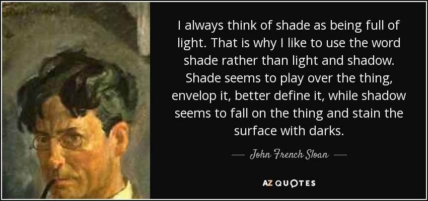 I always think of shade as being full of light. That is why I like to use the word shade rather than light and shadow. Shade seems to play over the thing, envelop it, better define it, while shadow seems to fall on the thing and stain the surface with darks. - John French Sloan
