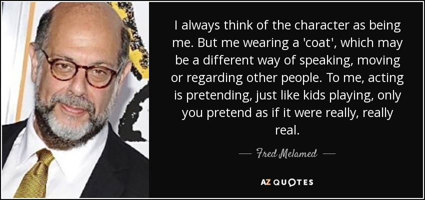 I always think of the character as being me. But me wearing a 'coat', which may be a different way of speaking, moving or regarding other people. To me, acting is pretending, just like kids playing, only you pretend as if it were really, really real. - Fred Melamed