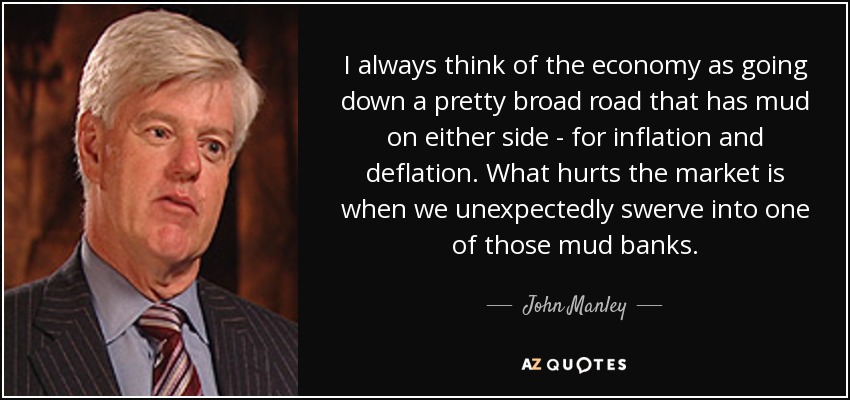 I always think of the economy as going down a pretty broad road that has mud on either side - for inflation and deflation. What hurts the market is when we unexpectedly swerve into one of those mud banks. - John Manley