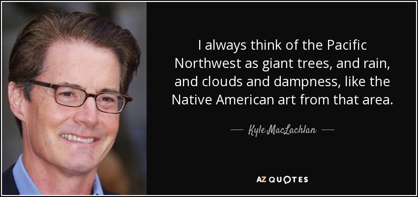 I always think of the Pacific Northwest as giant trees, and rain, and clouds and dampness, like the Native American art from that area. - Kyle MacLachlan