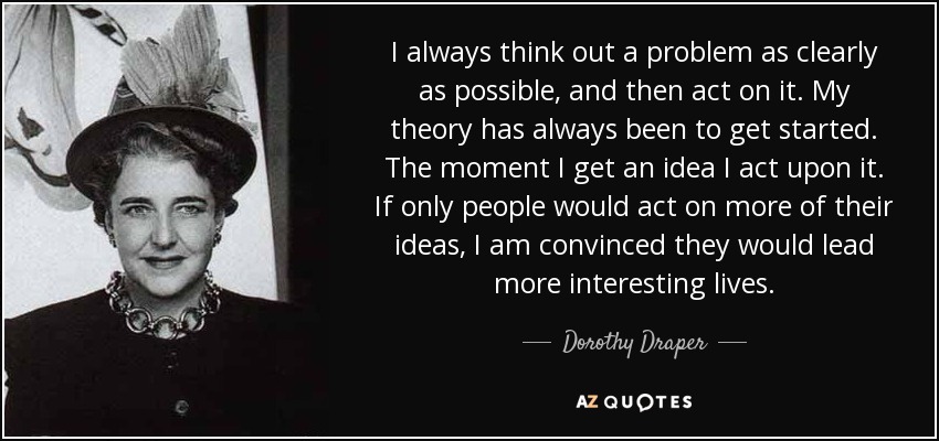 I always think out a problem as clearly as possible, and then act on it. My theory has always been to get started. The moment I get an idea I act upon it. If only people would act on more of their ideas, I am convinced they would lead more interesting lives. - Dorothy Draper
