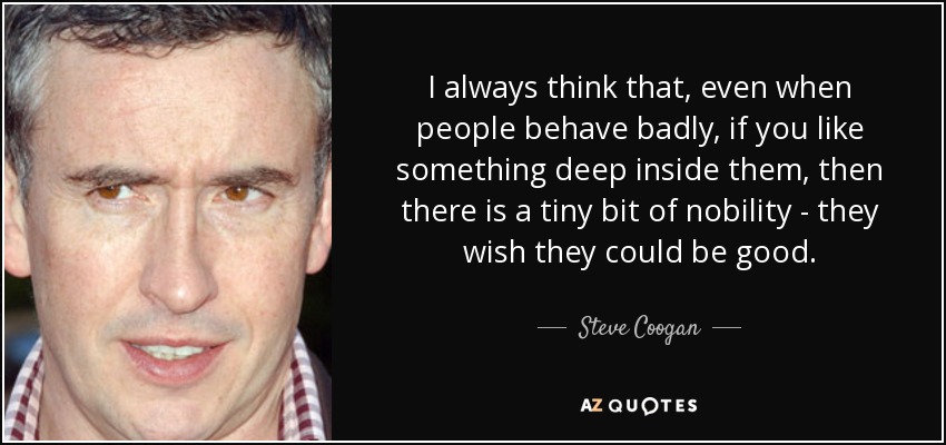 I always think that, even when people behave badly, if you like something deep inside them, then there is a tiny bit of nobility - they wish they could be good. - Steve Coogan