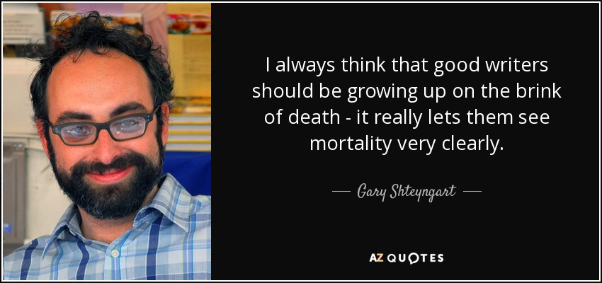 I always think that good writers should be growing up on the brink of death - it really lets them see mortality very clearly. - Gary Shteyngart