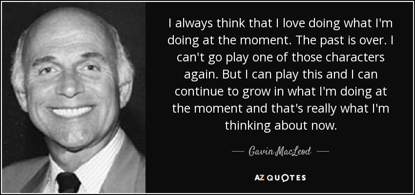 I always think that I love doing what I'm doing at the moment. The past is over. I can't go play one of those characters again. But I can play this and I can continue to grow in what I'm doing at the moment and that's really what I'm thinking about now. - Gavin MacLeod