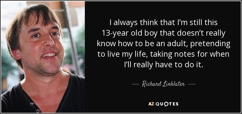 I always think that I’m still this 13-year old boy that doesn’t really know how to be an adult, pretending to live my life, taking notes for when I’ll really have to do it. - Richard Linklater