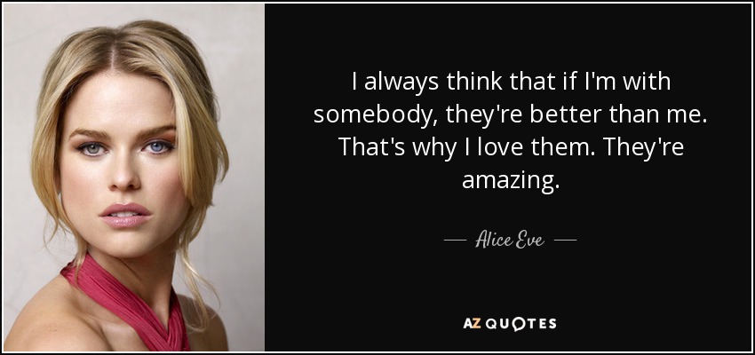 I always think that if I'm with somebody, they're better than me. That's why I love them. They're amazing. - Alice Eve