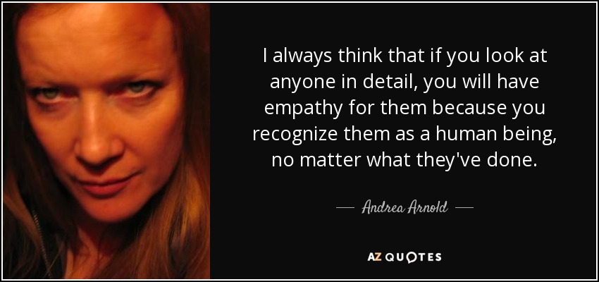 I always think that if you look at anyone in detail, you will have empathy for them because you recognize them as a human being, no matter what they've done. - Andrea Arnold