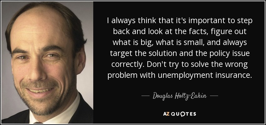 I always think that it's important to step back and look at the facts, figure out what is big, what is small, and always target the solution and the policy issue correctly. Don't try to solve the wrong problem with unemployment insurance. - Douglas Holtz-Eakin