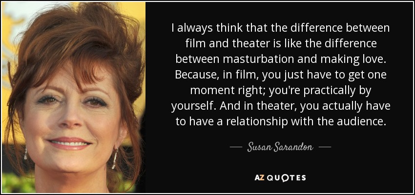 I always think that the difference between film and theater is like the difference between masturbation and making love. Because, in film, you just have to get one moment right; you're practically by yourself. And in theater, you actually have to have a relationship with the audience. - Susan Sarandon