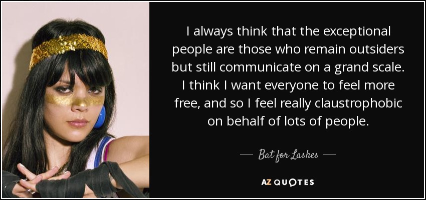 I always think that the exceptional people are those who remain outsiders but still communicate on a grand scale. I think I want everyone to feel more free, and so I feel really claustrophobic on behalf of lots of people. - Bat for Lashes
