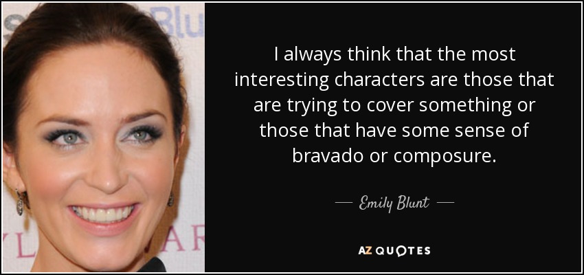 I always think that the most interesting characters are those that are trying to cover something or those that have some sense of bravado or composure. - Emily Blunt