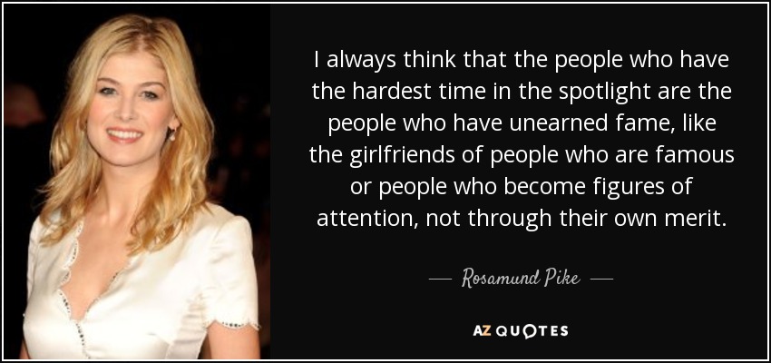 I always think that the people who have the hardest time in the spotlight are the people who have unearned fame, like the girlfriends of people who are famous or people who become figures of attention, not through their own merit. - Rosamund Pike