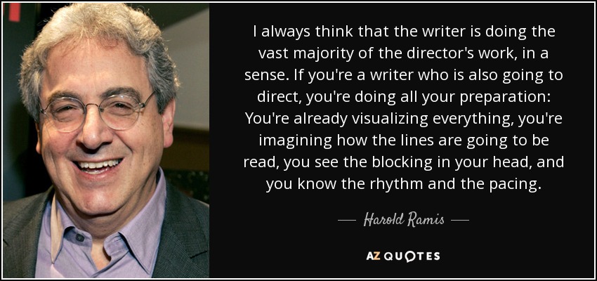 I always think that the writer is doing the vast majority of the director's work, in a sense. If you're a writer who is also going to direct, you're doing all your preparation: You're already visualizing everything, you're imagining how the lines are going to be read, you see the blocking in your head, and you know the rhythm and the pacing. - Harold Ramis